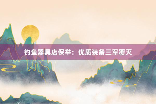 钓鱼器具店保举：优质装备三军覆灭