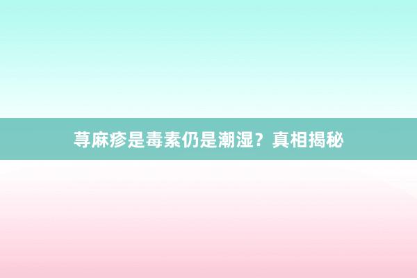 荨麻疹是毒素仍是潮湿？真相揭秘