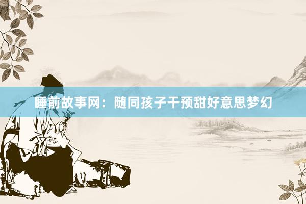 睡前故事网:随同孩子干预甜好意思梦幻