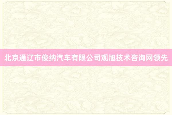 北京通辽市俊纳汽车有限公司观旭技术咨询网领先
