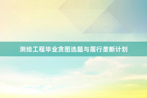 测绘工程毕业贪图选题与履行垄断计划