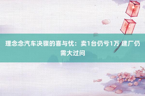 理念念汽车决骤的喜与忧：卖1台仍亏1万 建厂仍需大过问